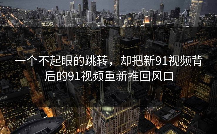 一个不起眼的跳转，却把新91视频背后的91视频重新推回风口