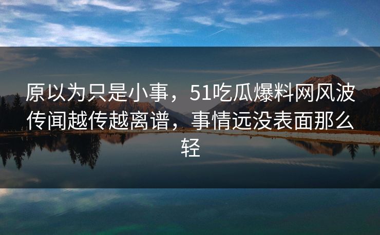 原以为只是小事，51吃瓜爆料网风波传闻越传越离谱，事情远没表面那么轻