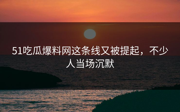 51吃瓜爆料网这条线又被提起，不少人当场沉默