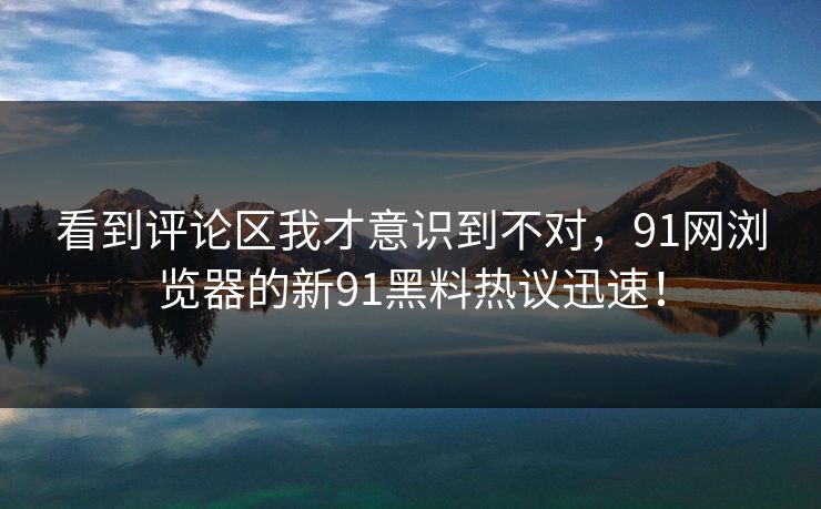 看到评论区我才意识到不对,91网浏览器的新91黑料热议迅速! 看到评论区我才意识到不对,91网浏览器的新91黑料热议迅速!