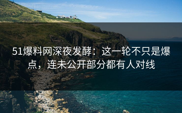 51爆料网深夜发酵：这一轮不只是爆点，连未公开部分都有人对线