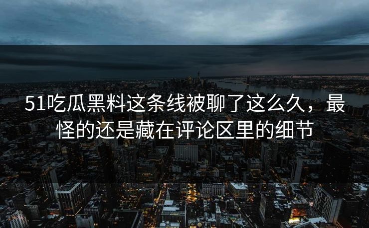 51吃瓜黑料这条线被聊了这么久，最怪的还是藏在评论区里的细节