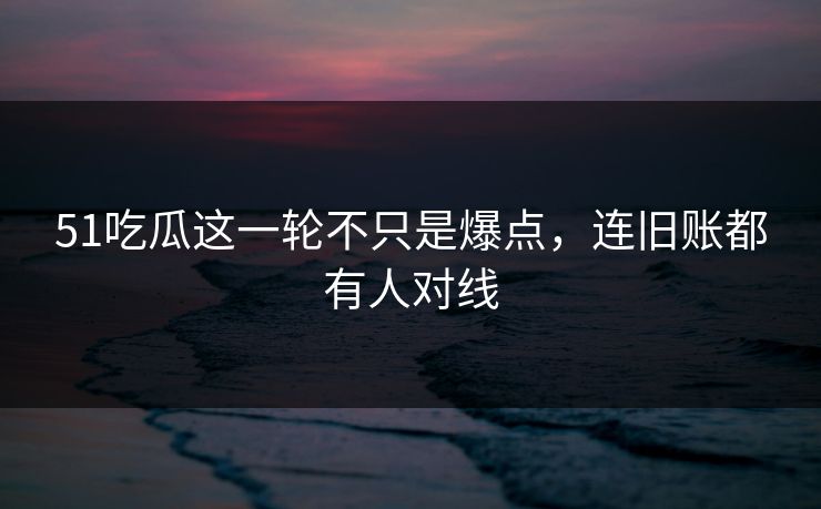 51吃瓜这一轮不只是爆点，连旧账都有人对线