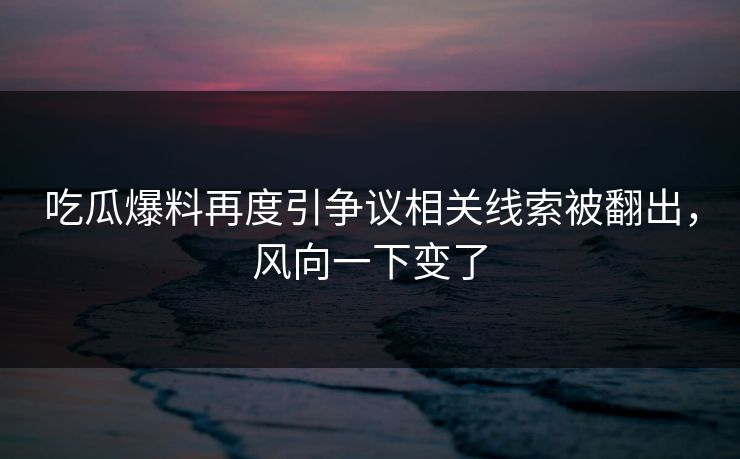 吃瓜爆料再度引争议相关线索被翻出，风向一下变了