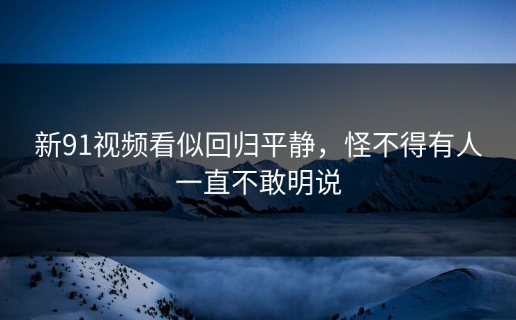 新91视频看似回归平静，怪不得有人一直不敢明说