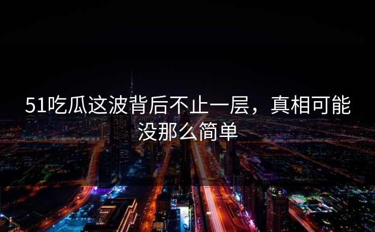 51吃瓜这波背后不止一层，真相可能没那么简单