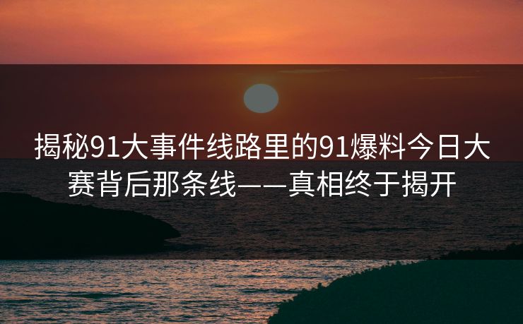 揭秘91大事件线路里的91爆料今日大赛背后那条线——真相终于揭开