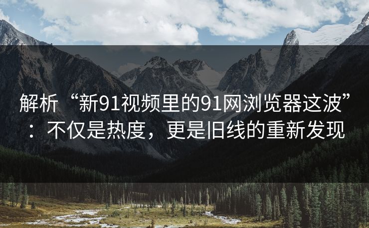 解析“新91视频里的91网浏览器这波”：不仅是热度，更是旧线的重新发现