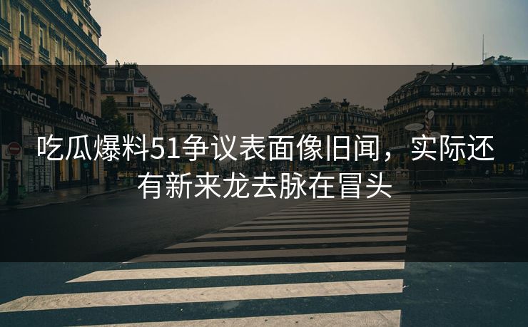 吃瓜爆料51争议表面像旧闻，实际还有新来龙去脉在冒头