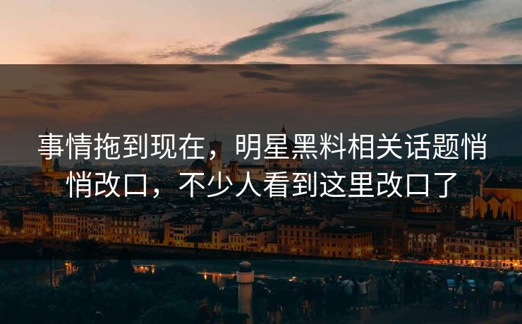 事情拖到现在，明星黑料相关话题悄悄改口，不少人看到这里改口了