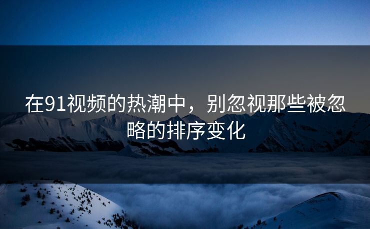 在91视频的热潮中，别忽视那些被忽略的排序变化