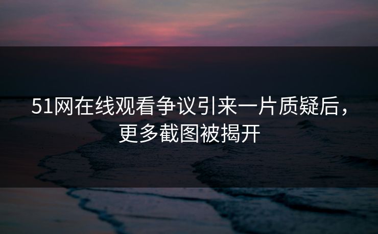 51网在线观看争议引来一片质疑后，更多截图被揭开