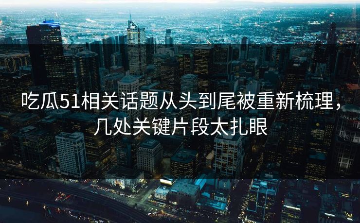 吃瓜51相关话题从头到尾被重新梳理，几处关键片段太扎眼