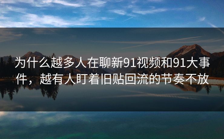 为什么越多人在聊新91视频和91大事件，越有人盯着旧贴回流的节奏不放
