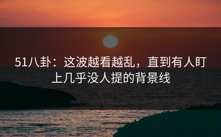 51八卦：这波越看越乱，直到有人盯上几乎没人提的背景线