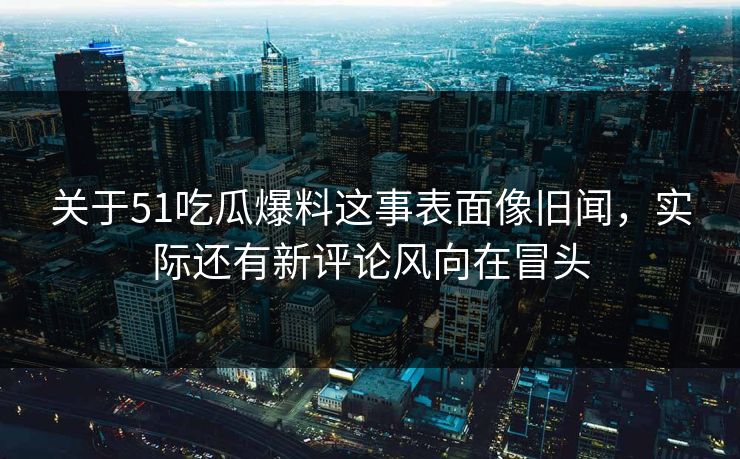 关于51吃瓜爆料这事表面像旧闻，实际还有新评论风向在冒头