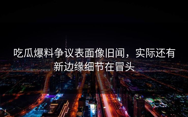 吃瓜爆料争议表面像旧闻，实际还有新边缘细节在冒头