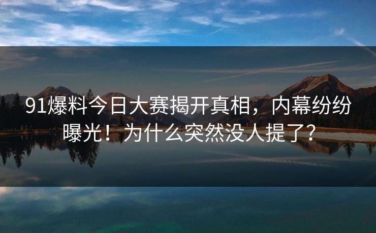 91爆料今日大赛揭开真相，内幕纷纷曝光！为什么突然没人提了？