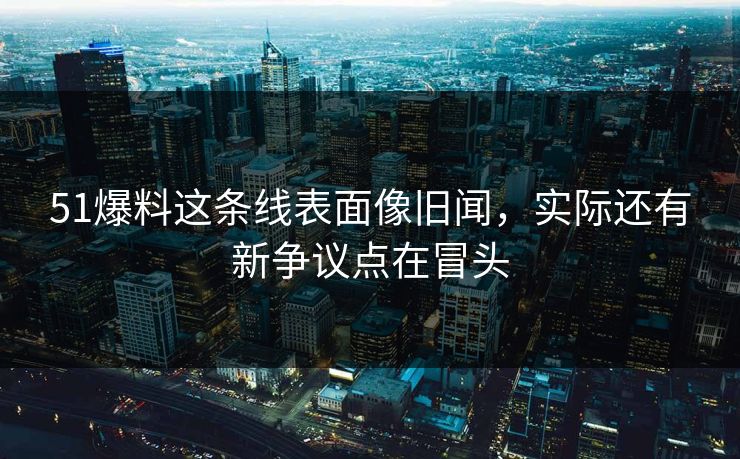 51爆料这条线表面像旧闻，实际还有新争议点在冒头