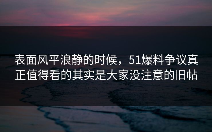 表面风平浪静的时候，51爆料争议真正值得看的其实是大家没注意的旧帖