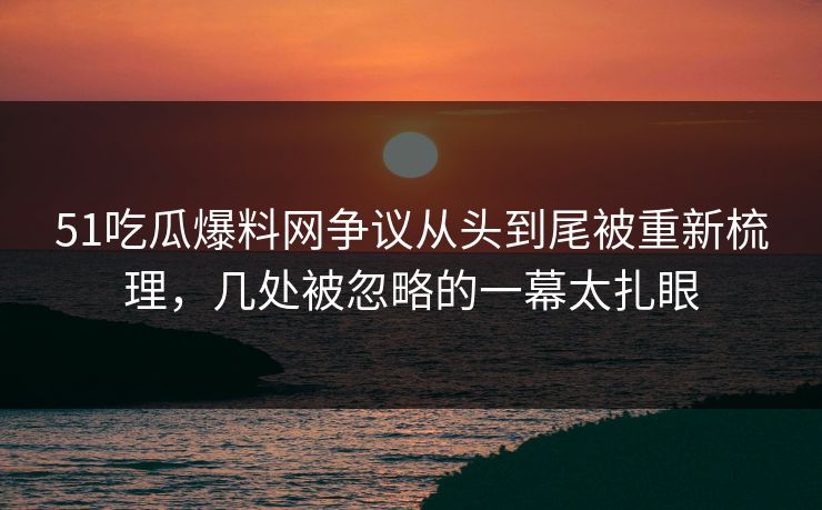 51吃瓜爆料网争议从头到尾被重新梳理，几处被忽略的一幕太扎眼