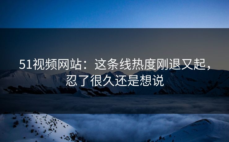 51视频网站：这条线热度刚退又起，忍了很久还是想说
