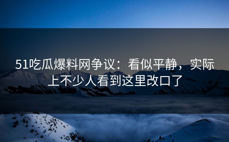51吃瓜爆料网争议：看似平静，实际上不少人看到这里改口了
