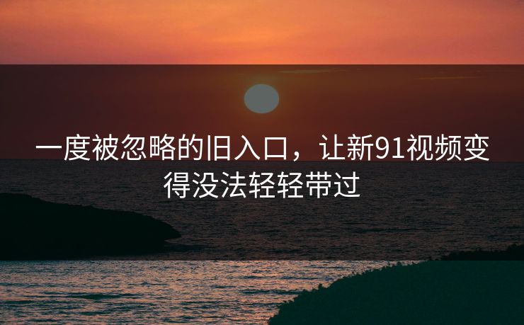一度被忽略的旧入口，让新91视频变得没法轻轻带过