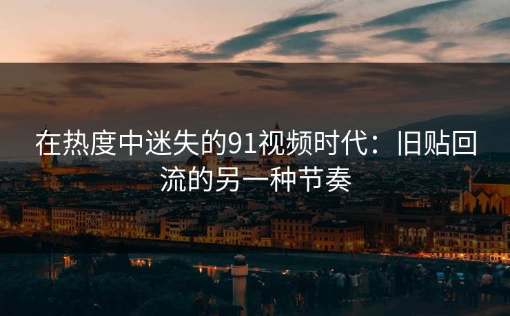 在热度中迷失的91视频时代：旧贴回流的另一种节奏