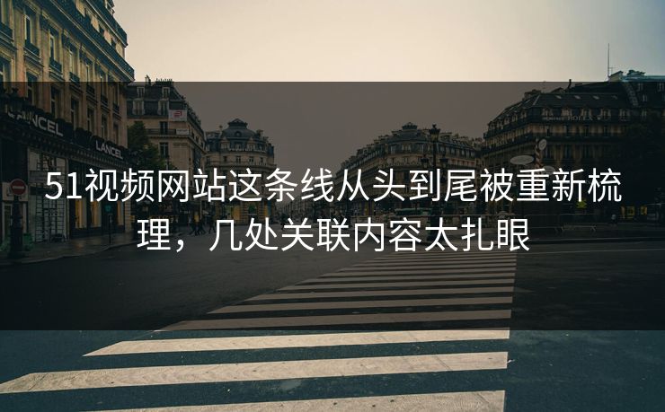 51视频网站这条线从头到尾被重新梳理，几处关联内容太扎眼