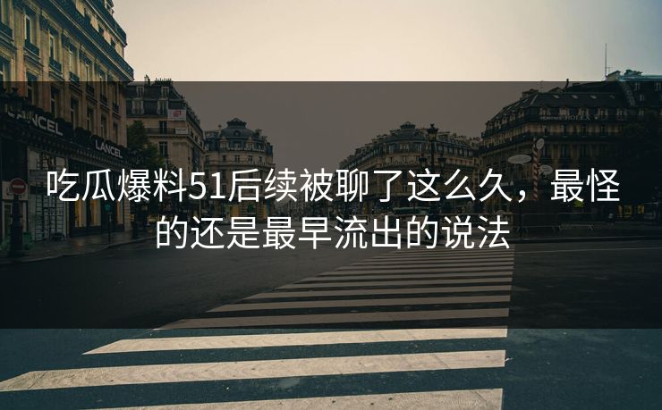 吃瓜爆料51后续被聊了这么久，最怪的还是最早流出的说法