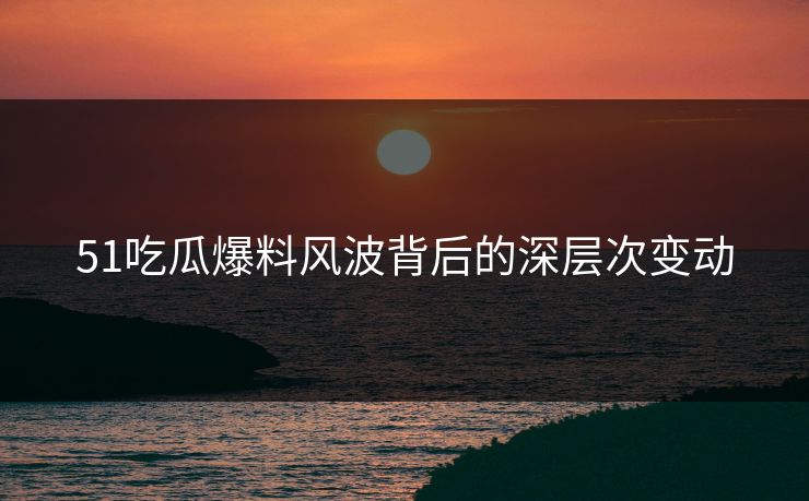 51吃瓜爆料风波背后的深层次变动
