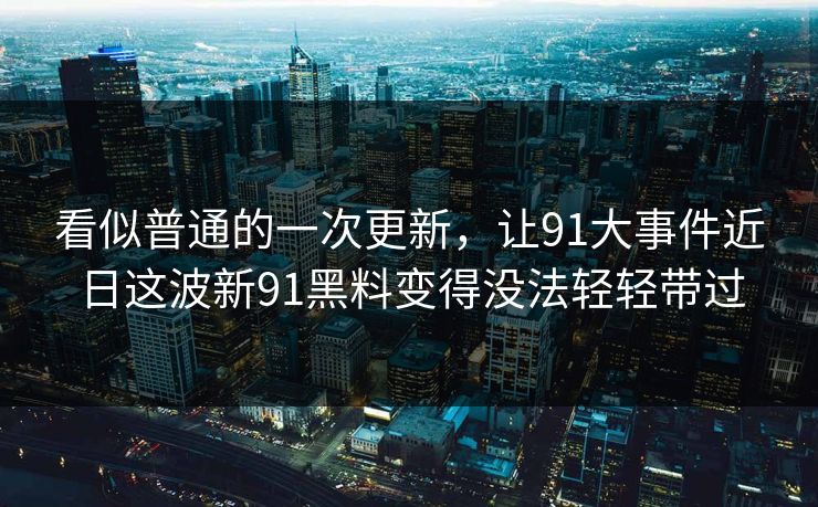 看似普通的一次更新，让91大事件近日这波新91黑料变得没法轻轻带过