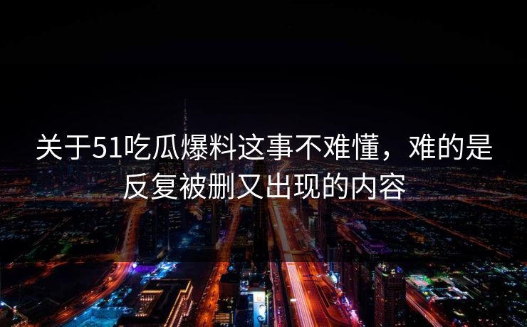 关于51吃瓜爆料这事不难懂，难的是反复被删又出现的内容