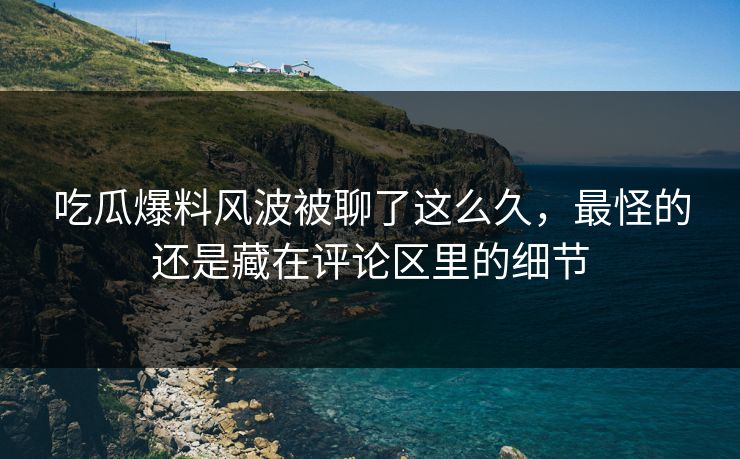 吃瓜爆料风波被聊了这么久，最怪的还是藏在评论区里的细节