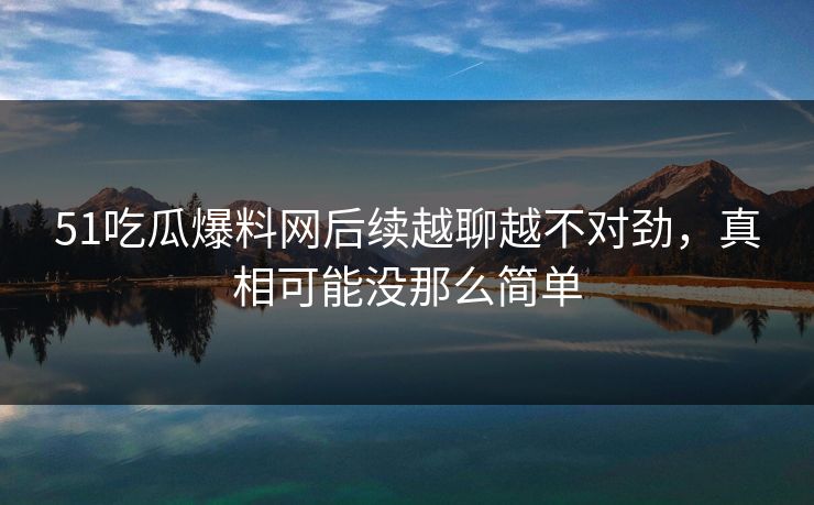 51吃瓜爆料网后续越聊越不对劲，真相可能没那么简单