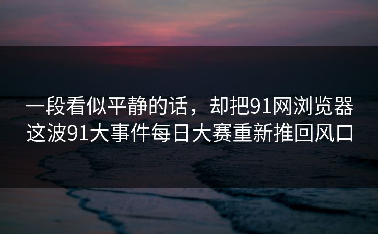 一段看似平静的话，却把91网浏览器这波91大事件每日大赛重新推回风口