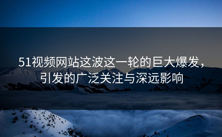 51视频网站这波这一轮的巨大爆发，引发的广泛关注与深远影响