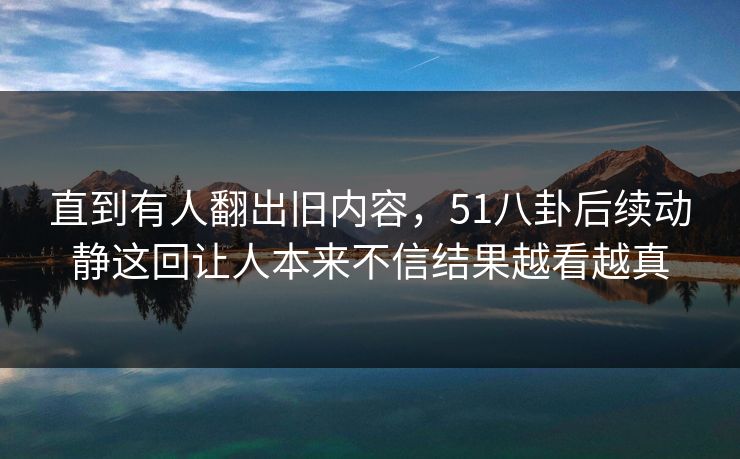 直到有人翻出旧内容，51八卦后续动静这回让人本来不信结果越看越真