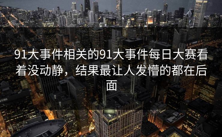 91大事件相关的91大事件每日大赛看着没动静，结果最让人发懵的都在后面