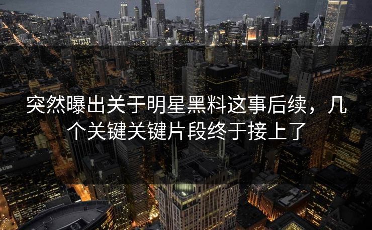 突然曝出关于明星黑料这事后续，几个关键关键片段终于接上了