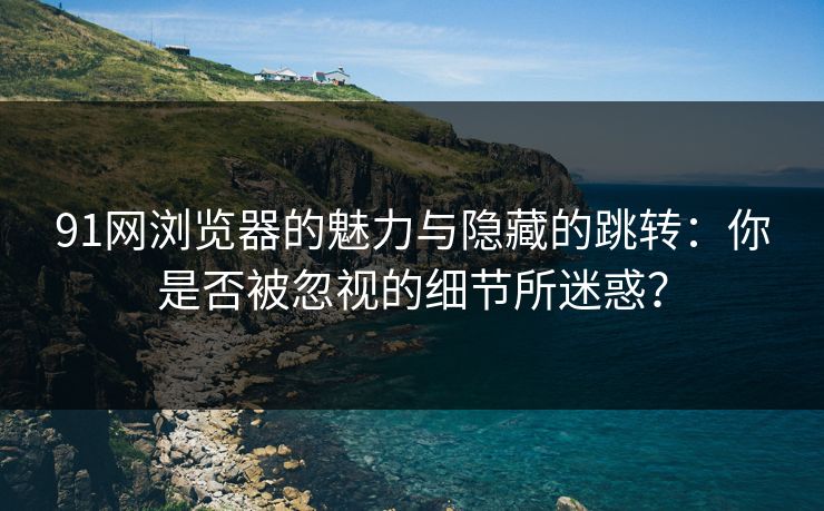 91网浏览器的魅力与隐藏的跳转：你是否被忽视的细节所迷惑？