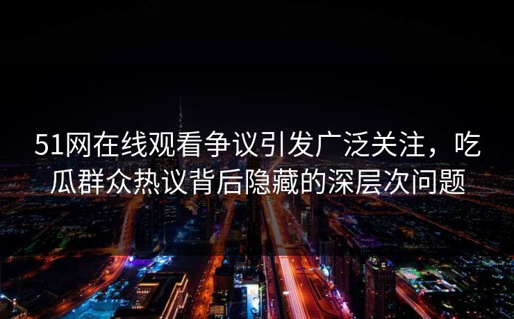 51网在线观看争议引发广泛关注，吃瓜群众热议背后隐藏的深层次问题
