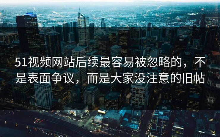 51视频网站后续最容易被忽略的，不是表面争议，而是大家没注意的旧帖