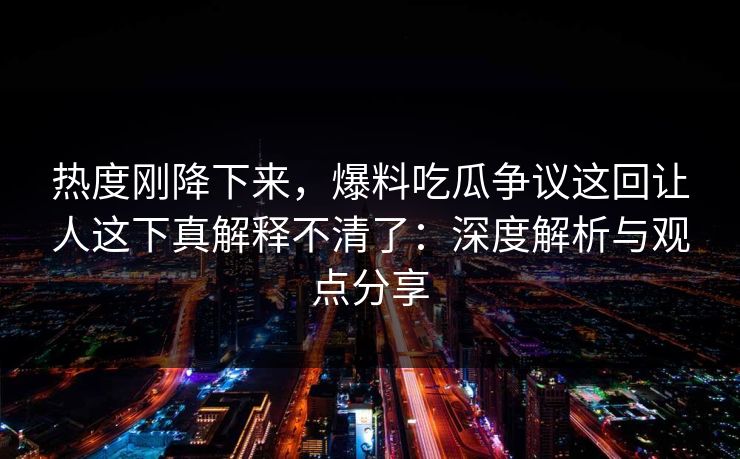 热度刚降下来，爆料吃瓜争议这回让人这下真解释不清了：深度解析与观点分享