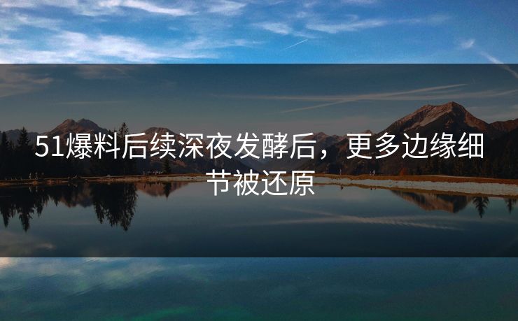 51爆料后续深夜发酵后，更多边缘细节被还原
