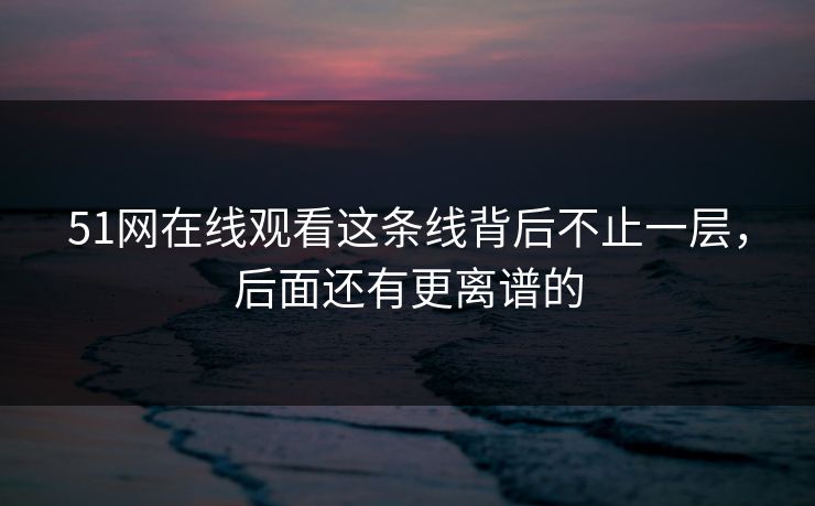 51网在线观看这条线背后不止一层，后面还有更离谱的