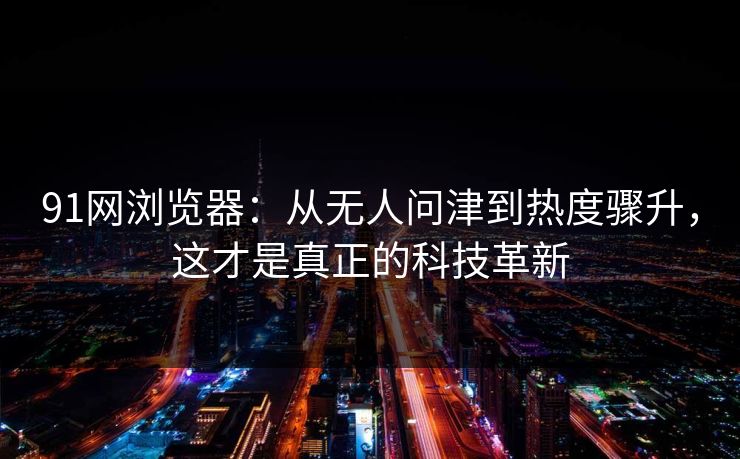 91网浏览器：从无人问津到热度骤升，这才是真正的科技革新