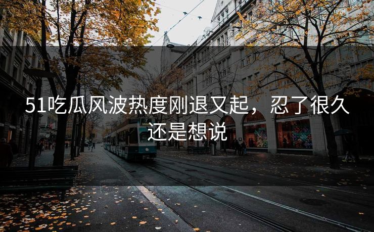 51吃瓜风波热度刚退又起，忍了很久还是想说