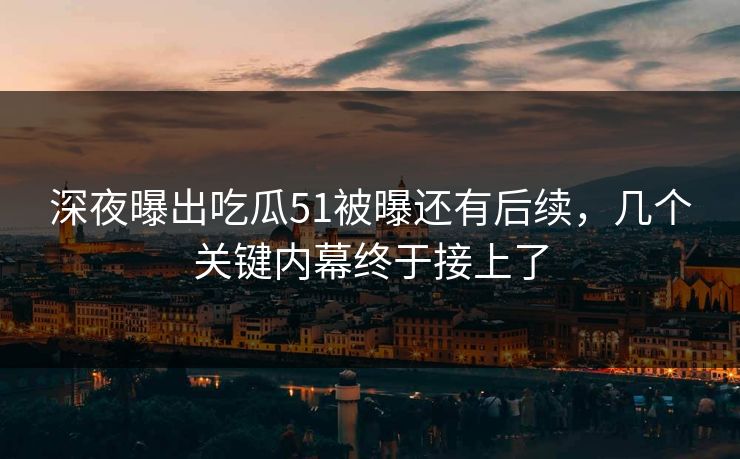 深夜曝出吃瓜51被曝还有后续，几个关键内幕终于接上了